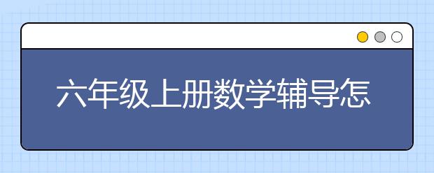 六年级上册数学辅导怎么做？六年级上数学辅导方法