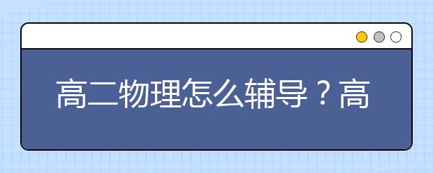 高二物理怎么輔導(dǎo)？高二物理輔導(dǎo)辦法