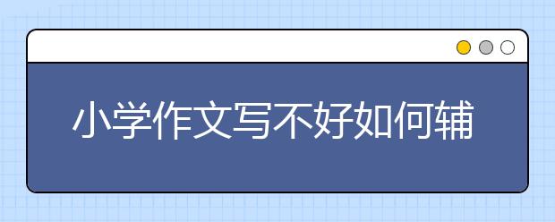 小学作文写不好如何辅导？家长如何辅导小学生作文？