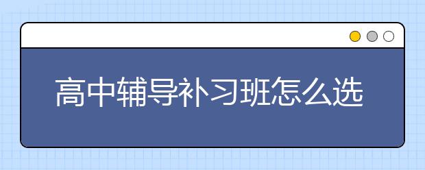 高中辅导补习班怎么选？高中辅导补习班哪家好？