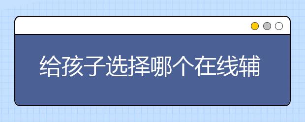 給孩子選擇哪個在線輔導(dǎo)平臺比較靠譜？