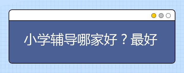 小学辅导哪家好？最好的小学辅导_小学辅导机构_小学辅导班推荐