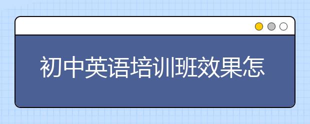 初中英语培训班效果怎么样？初中英语培训班好不好？