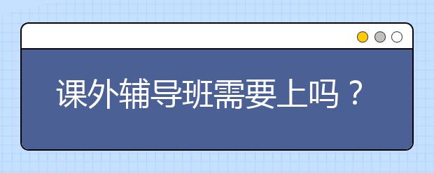 课外辅导班需要上吗？ 课外辅导班要不要上？