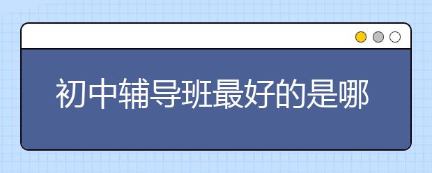 初中辅导班最好的是哪个？初中辅导班有哪些比较好？