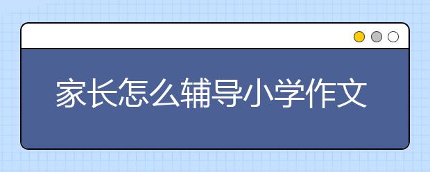 家長怎么輔導(dǎo)小學(xué)作文？小學(xué)作文輔導(dǎo)實(shí)用方法技巧