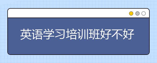 英语学习培训班好不好？哪个英语学习培训班好？