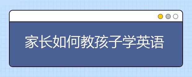 家长如何教孩子学英语？孩子英语兴趣不高怎么办？