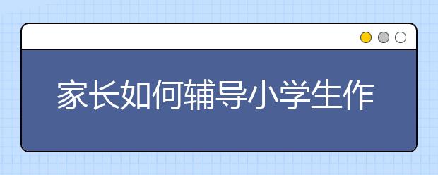 家长如何辅导小学生作文？小学生作文辅导技巧