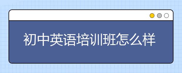 初中英語培訓(xùn)班怎么樣？初中英語培訓(xùn)班好不好？