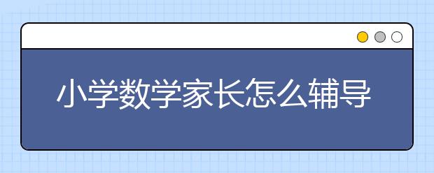 小學(xué)數(shù)學(xué)家長怎么輔導(dǎo)?小學(xué)數(shù)學(xué)輔導(dǎo)技巧方法內(nèi)容