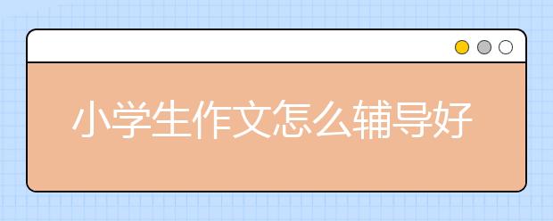 小学生作文怎么辅导好？小学生作文辅导拿高分技巧