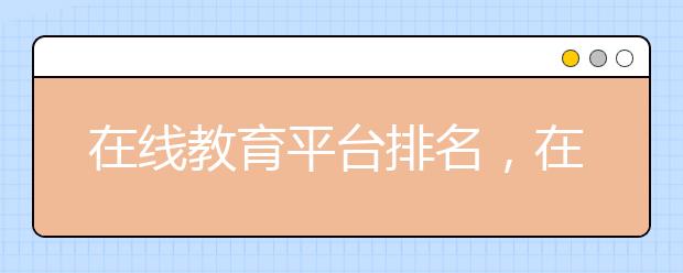 在線教育平臺(tái)排名，在線教育平臺(tái)該怎么選擇