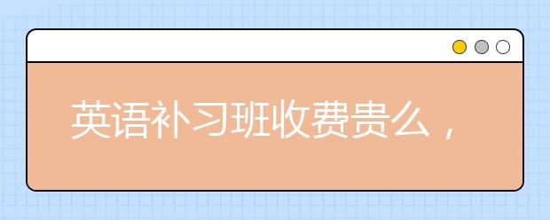 英语补习班收费贵么，好的英语补习班