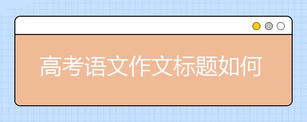 高考語文作文標(biāo)題如何引人入勝