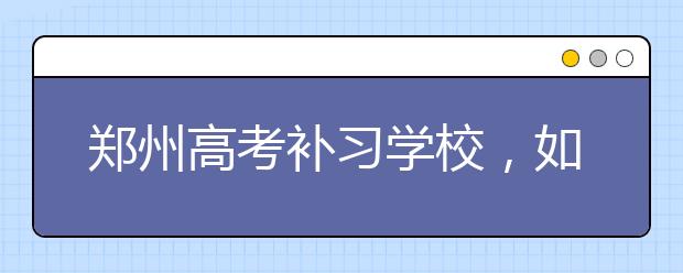 郑州高考补习学校，如何选择好的郑州高考补习学校