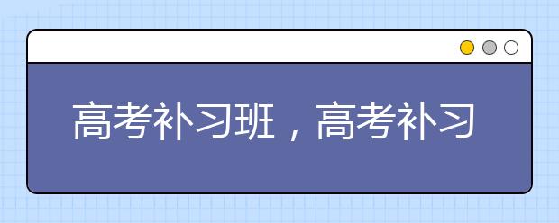 高考补习班，高考补习班选择注意事项