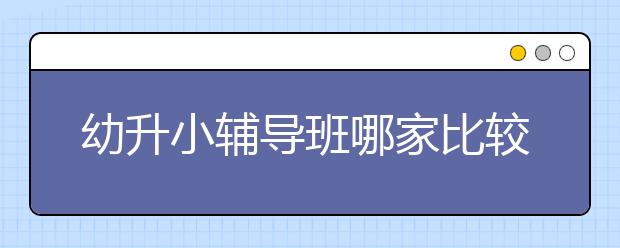 幼升小辅导班哪家比较好，幼升小辅导班有必要吗