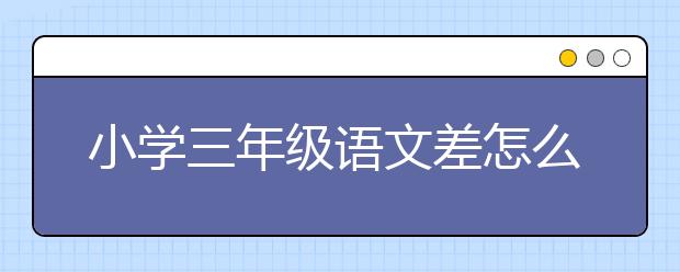 小學(xué)三年級語文差怎么補(bǔ)課？小學(xué)三年級語文不好怎么辦？