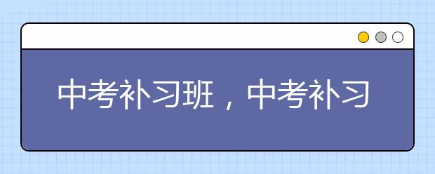 中考补习班，中考补习班有用么