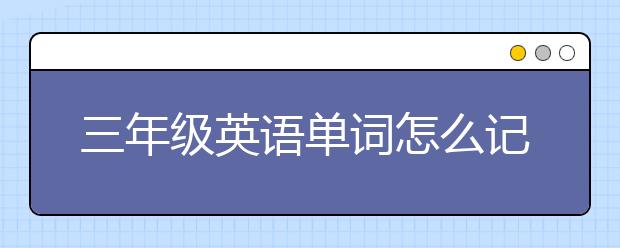 三年級英語單詞怎么記，三年級英語單詞記憶方法