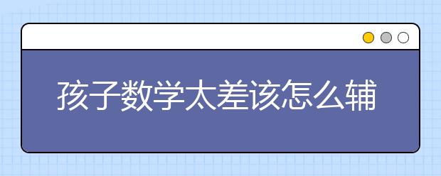 孩子數(shù)學太差該怎么輔導，數(shù)學輔導哪家好