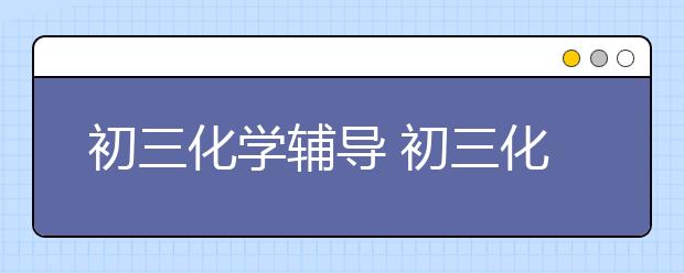 初三化學(xué)輔導(dǎo) 初三化學(xué)不好怎么補(bǔ)習(xí)？