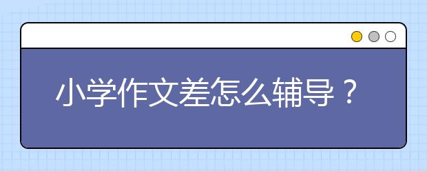 小學(xué)作文差怎么輔導(dǎo)？小學(xué)作文輔導(dǎo)有什么方法？