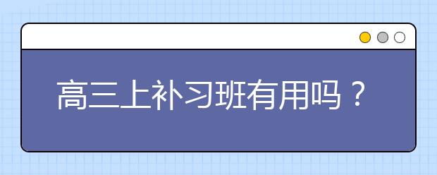 高三上补习班有用吗？高三补习班该如何选择？