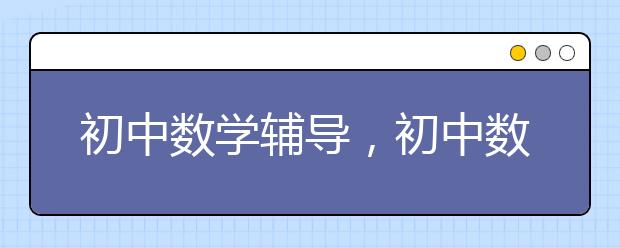 初中數(shù)學輔導，初中數(shù)學輔導值得去嗎