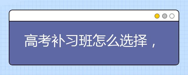 高考补习班怎么选择，高考补习班推荐