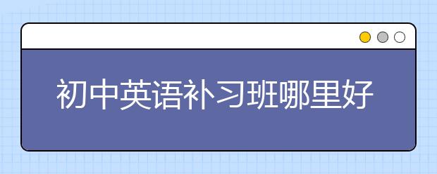 初中英語補(bǔ)習(xí)班哪里好？初中生有必要上英語補(bǔ)習(xí)班嗎？