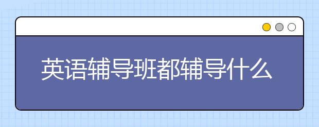 英語輔導班都輔導什么，好的英語輔導班推薦