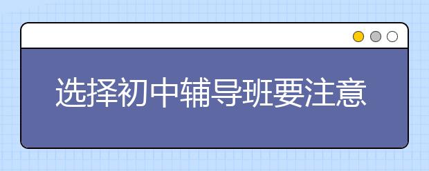 选择初中辅导班要注意什么，好的初中辅导班推荐