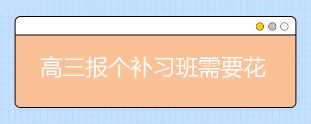 高三报个补习班需要花多少钱？高三补习班收费标准