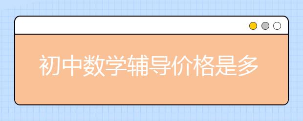 初中數(shù)學輔導價格是多少？初中數(shù)學輔導一般多少錢？