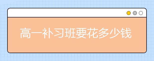 高一补习班要花多少钱？高一报补习班贵吗？