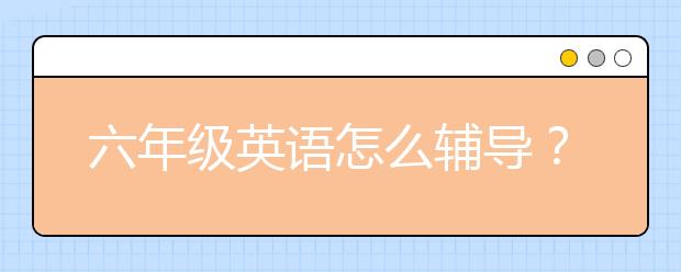 六年级英语怎么辅导？六年级英语学习方法