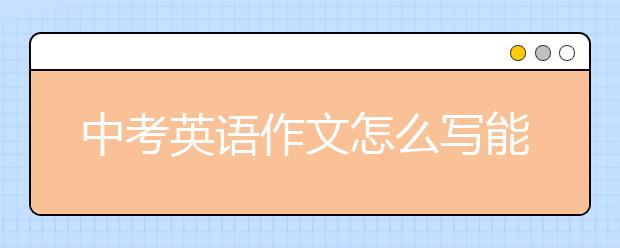 中考英語作文怎么寫能得滿分？中考英語作文怎么寫？