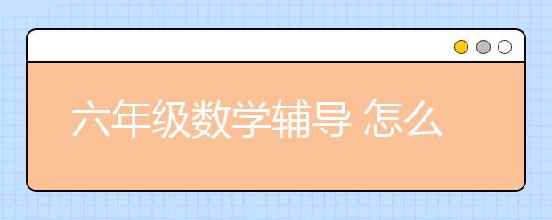 六年級數(shù)學輔導 怎么輔導六年級數(shù)學作業(yè)？