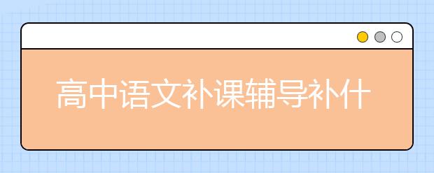 高中語文補(bǔ)課輔導(dǎo)補(bǔ)什么？高中語文輔導(dǎo)課哪里好？