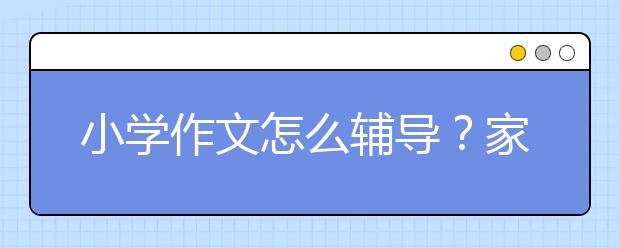 小學(xué)作文怎么輔導(dǎo)？家長怎么輔導(dǎo)小學(xué)作文？