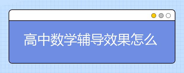 高中数学辅导效果怎么样？高中数学辅导好吗？