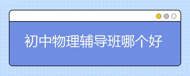 初中物理辅导班哪个好？初中物理差去哪里补?