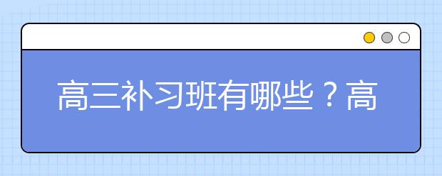 高三补习班有哪些？高三补习班效果怎么样？