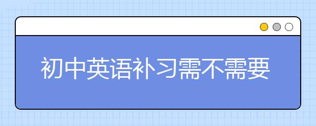 初中英语补习需不需要？初中英语补习班怎么选？