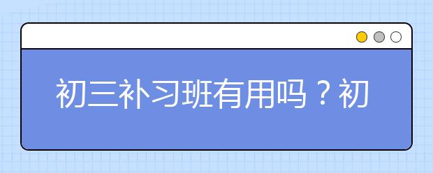 初三补习班有用吗？初三补习班怎么选？