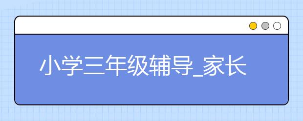 小學(xué)三年級輔導(dǎo)_家長如何輔導(dǎo)小學(xué)三年級？