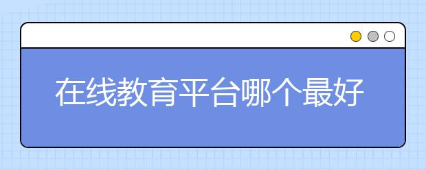 在线教育平台哪个最好？在线教育平台排行榜