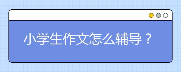 小学生作文怎么辅导？家长要怎么做？